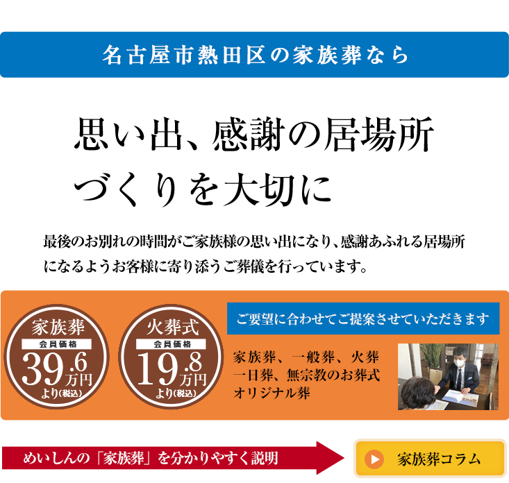 名古屋市熱田区の家族葬なら思い出、感謝の居場所づくりを大切に最後のお別れの時間がご家族様の思い出になり、感謝あふれる居場所になるようお客様に寄り添うご葬儀を行っています。家族葬[会員価格]39.6万円より(税込)火葬式[会員価格]19.8万円より(税込)ご要望に合わせてご提案させていただきます家族葬、一般葬、火葬、一日葬、無宗教のお葬式オリジナル葬めいしんの「家族葬」を分かりやすく説明「家族葬コラム」
