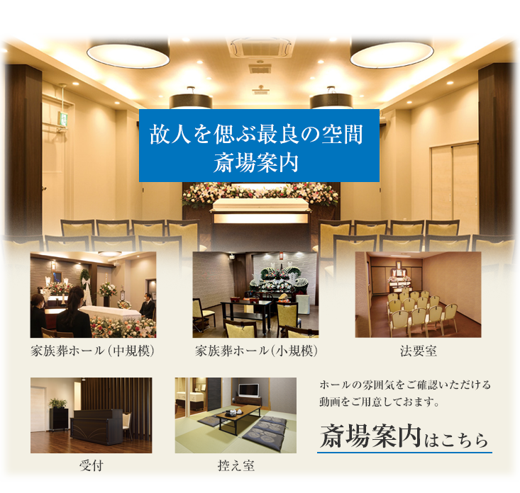 故人を偲ぶ最良の空間「斎場案内」家族葬ホール（中規模）、家族葬ホール（小規模）、法要室、受付、控え室ホールの雰囲気をご確認いただける動画をご用意しておます。斎場案内はこちら